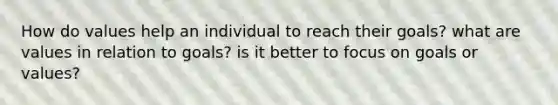 How do values help an individual to reach their goals? what are values in relation to goals? is it better to focus on goals or values?