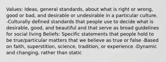 Values: Ideas, general standards, about what is right or wrong, good or bad, and desirable or undesirable in a particular culture. -Culturally defined standards that people use to decide what is desirable, good, and beautiful and that serve as broad guidelines for social living Beliefs: Specific statements that people hold to be true/particular matters that we believe as true or false -Based on faith, superstition, science, tradition, or experience -Dynamic and changing, rather than static