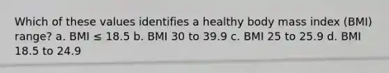 Which of these values identifies a healthy body mass index (BMI) range? a. BMI ≤ 18.5 b. BMI 30 to 39.9 c. BMI 25 to 25.9 d. BMI 18.5 to 24.9