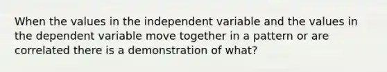 When the values in the independent variable and the values in the dependent variable move together in a pattern or are correlated there is a demonstration of what?