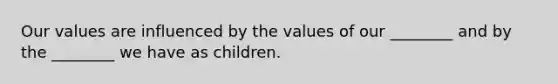 Our values are influenced by the values of our ________ and by the ________ we have as children.