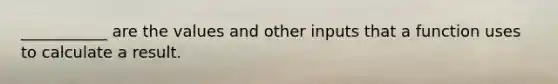 ___________ are the values and other inputs that a function uses to calculate a result.