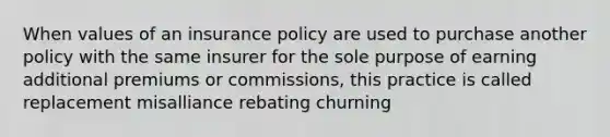 When values of an insurance policy are used to purchase another policy with the same insurer for the sole purpose of earning additional premiums or commissions, this practice is called replacement misalliance rebating churning