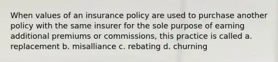 When values of an insurance policy are used to purchase another policy with the same insurer for the sole purpose of earning additional premiums or commissions, this practice is called a. replacement b. misalliance c. rebating d. churning