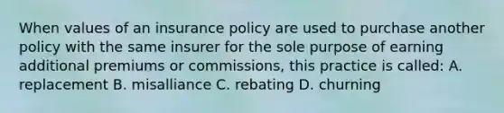 When values of an insurance policy are used to purchase another policy with the same insurer for the sole purpose of earning additional premiums or commissions, this practice is called: A. replacement B. misalliance C. rebating D. churning