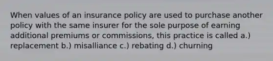 When values of an insurance policy are used to purchase another policy with the same insurer for the sole purpose of earning additional premiums or commissions, this practice is called a.) replacement b.) misalliance c.) rebating d.) churning