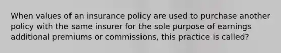 When values of an insurance policy are used to purchase another policy with the same insurer for the sole purpose of earnings additional premiums or commissions, this practice is called?