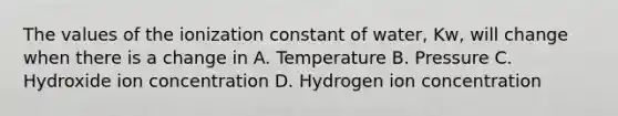 The values of the ionization constant of water, Kw, will change when there is a change in A. Temperature B. Pressure C. Hydroxide ion concentration D. Hydrogen ion concentration