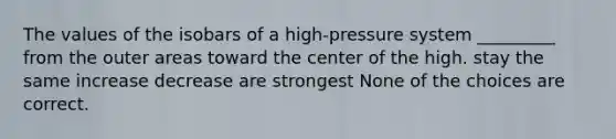 The values of the isobars of a high-pressure system _________ from the outer areas toward the center of the high. stay the same increase decrease are strongest None of the choices are correct.