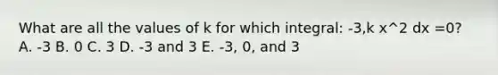 What are all the values of k for which integral: -3,k x^2 dx =0? A. -3 B. 0 C. 3 D. -3 and 3 E. -3, 0, and 3