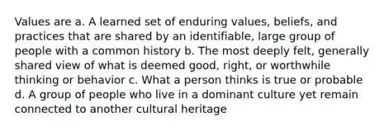 Values are a. A learned set of enduring values, beliefs, and practices that are shared by an identifiable, large group of people with a common history b. The most deeply felt, generally shared view of what is deemed good, right, or worthwhile thinking or behavior c. What a person thinks is true or probable d. A group of people who live in a dominant culture yet remain connected to another cultural heritage