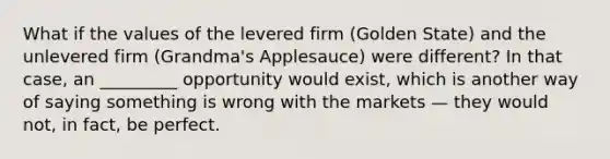 What if the values of the levered firm (Golden State) and the unlevered firm (Grandma's Applesauce) were different? In that case, an _________ opportunity would exist, which is another way of saying something is wrong with the markets — they would not, in fact, be perfect.