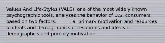 Values And Life-Styles (VALS), one of the most widely known psychographic tools, analyzes the behavior of U.S. consumers based on two factors: _____. a. primary motivation and resources b. ideals and demographics c. resources and ideals d. demographics and primary motivation