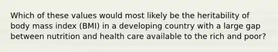 Which of these values would most likely be the heritability of body mass index (BMI) in a developing country with a large gap between nutrition and health care available to the rich and poor?