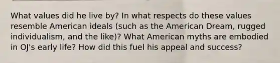 What values did he live by? In what respects do these values resemble American ideals (such as the American Dream, rugged individualism, and the like)? What American myths are embodied in OJ's early life? How did this fuel his appeal and success?