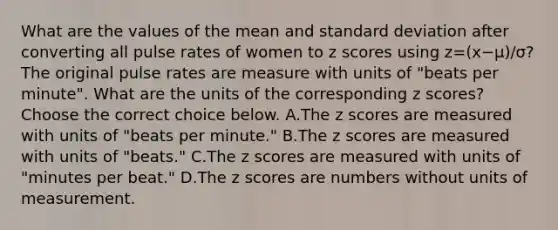 What are the values of the mean and standard deviation after converting all pulse rates of women to z scores using z=(x−μ)/σ​? The original pulse rates are measure with units of​ "beats per​ minute". What are the units of the corresponding z​ scores? Choose the correct choice below. A.The z scores are measured with units of​ "beats per​ minute." B.The z scores are measured with units of​ "beats." C.The z scores are measured with units of​ "minutes per​ beat." D.The z scores are numbers without units of measurement.