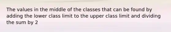 The values in the middle of the classes that can be found by adding the lower class limit to the upper class limit and dividing the sum by 2