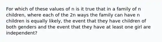 For which of these values of n is it true that in a family of n children, where each of the 2n ways the family can have n children is equally likely, the event that they have children of both genders and the event that they have at least one girl are independent?