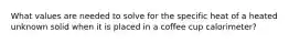 What values are needed to solve for the specific heat of a heated unknown solid when it is placed in a coffee cup calorimeter?