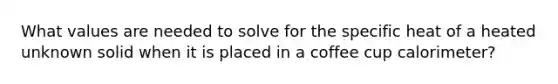 What values are needed to solve for the specific heat of a heated unknown solid when it is placed in a coffee cup calorimeter?