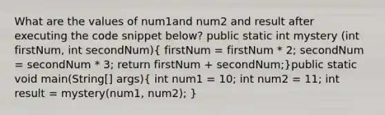 What are the values of num1and num2 and result after executing the code snippet below? public static int mystery (int firstNum, int secondNum)( firstNum = firstNum * 2; secondNum = secondNum * 3; return firstNum + secondNum;)public static void main(String[] args)( int num1 = 10; int num2 = 11; int result = mystery(num1, num2); )