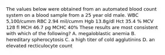 The values below were obtained from an automated blood count system on a blood sample from a 25 year old male. WBC 5,100/cumm RBC 2.94 mil/cumm Hgb 13.8g/dl Hct 35.4 % MCV 128 fl MCH 46.7 pg MCHC 40% These results are most consistent with which of the following? A. megaloblastic anemia B. hereditary spherocytosis C. a high titer of cold agglutinins D. an elevated recticulocyte count