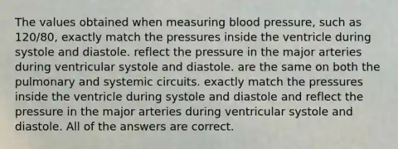 The values obtained when measuring <a href='https://www.questionai.com/knowledge/kD0HacyPBr-blood-pressure' class='anchor-knowledge'>blood pressure</a>, such as 120/80, exactly match the pressures inside the ventricle during systole and diastole. reflect the pressure in the major arteries during ventricular systole and diastole. are the same on both the pulmonary and systemic circuits. exactly match the pressures inside the ventricle during systole and diastole and reflect the pressure in the major arteries during ventricular systole and diastole. All of the answers are correct.