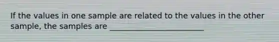 If the values in one sample are related to the values in the other sample, the samples are ________________________