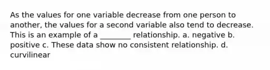 As the values for one variable decrease from one person to another, the values for a second variable also tend to decrease. This is an example of a ________ relationship. a. negative b. positive c. These data show no consistent relationship. d. curvilinear