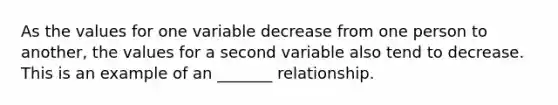 As the values for one variable decrease from one person to another, the values for a second variable also tend to decrease. This is an example of an _______ relationship.