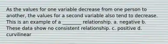 As the values for one variable decrease from one person to another, the values for a second variable also tend to decrease. This is an example of a ________ relationship. a. negative b. These data show no consistent relationship. c. positive d. curvilinear