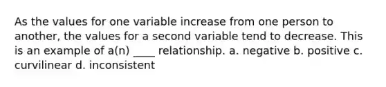 As the values for one variable increase from one person to another, the values for a second variable tend to decrease. This is an example of a(n) ____ relationship. a. negative b. positive c. curvilinear d. inconsistent