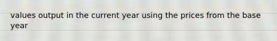 values output in the current year using the prices from the base year