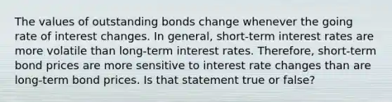 The values of outstanding bonds change whenever the going rate of interest changes. In general, short-term interest rates are more volatile than long-term interest rates. Therefore, short-term bond prices are more sensitive to interest rate changes than are long-term bond prices. Is that statement true or false?