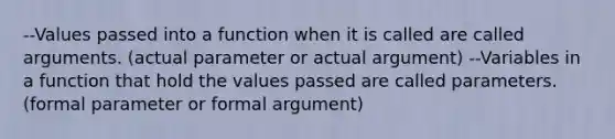 --Values passed into a function when it is called are called arguments. (actual parameter or actual argument) --Variables in a function that hold the values passed are called parameters. (formal parameter or formal argument)