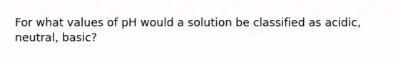 For what values of pH would a solution be classified as acidic, neutral, basic?