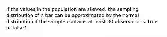 If the values in the population are skewed, the sampling distribution of X-bar can be approximated by the normal distribution if the sample contains at least 30 observations. true or false?