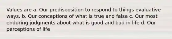 Values are a. Our predisposition to respond to things evaluative ways. b. Our conceptions of what is true and false c. Our most enduring judgments about what is good and bad in life d. Our perceptions of life