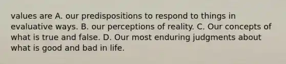 values are A. our predispositions to respond to things in evaluative ways. B. our perceptions of reality. C. Our concepts of what is true and false. D. Our most enduring judgments about what is good and bad in life.