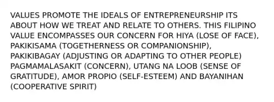 VALUES PROMOTE THE IDEALS OF ENTREPRENEURSHIP ITS ABOUT HOW WE TREAT AND RELATE TO OTHERS. THIS FILIPINO VALUE ENCOMPASSES OUR CONCERN FOR HIYA (LOSE OF FACE), PAKIKISAMA (TOGETHERNESS OR COMPANIONSHIP), PAKIKIBAGAY (ADJUSTING OR ADAPTING TO OTHER PEOPLE) PAGMAMALASAKIT (CONCERN), UTANG NA LOOB (SENSE OF GRATITUDE), AMOR PROPIO (SELF-ESTEEM) AND BAYANIHAN (COOPERATIVE SPIRIT)