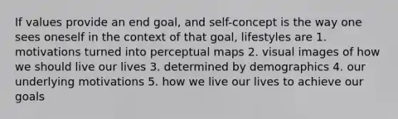 If values provide an end goal, and self-concept is the way one sees oneself in the context of that goal, lifestyles are 1. motivations turned into perceptual maps 2. visual images of how we should live our lives 3. determined by demographics 4. our underlying motivations 5. how we live our lives to achieve our goals