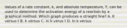 Values of a rate constant, k, and absolute temperature, T, can be used to determine the activation energy of a reaction by a graphical method. Which graph produces a straight line? A. K versus t B. k versus C. In k verus t D. ln k versus