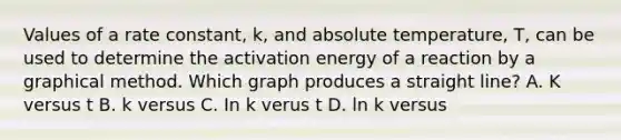 Values of a rate constant, k, and absolute temperature, T, can be used to determine the activation energy of a reaction by a graphical method. Which graph produces a straight line? A. K versus t B. k versus C. In k verus t D. ln k versus