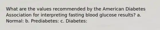 What are the values recommended by the American Diabetes Association for interpreting fasting blood glucose results? a. Normal: b. Prediabetes: c. Diabetes: