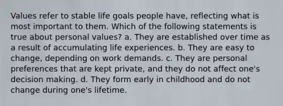 Values refer to stable life goals people have, reflecting what is most important to them. Which of the following statements is true about personal values? a. They are established over time as a result of accumulating life experiences. b. They are easy to change, depending on work demands. c. They are personal preferences that are kept private, and they do not affect one's decision making. d. They form early in childhood and do not change during one's lifetime.