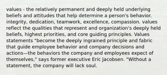 values - the relatively permanent and deeply held underlying beliefs and attitudes that help determine a person's behavior. integrity, dedication, teamwork, excellence, compassion. values reflect the qualities that represent and organization's deeply held beliefs, highest priorities, and core guiding principles. Values statements "become the deeply ingrained principle and fabric that guide employee behavior and company decisions and actions—the behaviors the company and employees expect of themselves," says former executive Eric Jacobsen. "Without a statement, the company will lack soul.