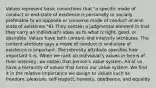 Values represent basic convictions that "a specific mode of conduct or end-state of existence is personally or socially preferable to an opposite or converse mode of conduct or end-state of existence."61 They contain a judgmental element in that they carry an individual's ideas as to what is right, good, or desirable. Values have both content and intensity attributes. The content attribute says a mode of conduct or end-state of existence is important. The intensity attribute specifies how important it is. When we rank an individual's values in terms of their intensity, we obtain that person's value system. All of us have a hierarchy of values that forms our value system. We find it in the relative importance we assign to values such as freedom, pleasure, self-respect, honesty, obedience, and equality