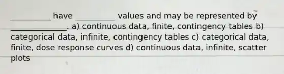 __________ have __________ values and may be represented by ______________. a) continuous data, finite, contingency tables b) categorical data, infinite, contingency tables c) categorical data, finite, dose response curves d) continuous data, infinite, scatter plots