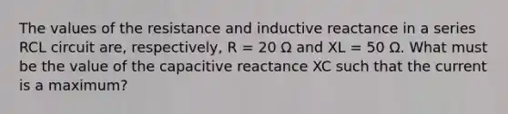 The values of the resistance and inductive reactance in a series RCL circuit are, respectively, R = 20 Ω and XL = 50 Ω. What must be the value of the capacitive reactance XC such that the current is a maximum?