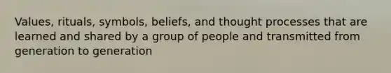 Values, rituals, symbols, beliefs, and thought processes that are learned and shared by a group of people and transmitted from generation to generation